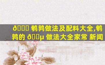 🐛 鹌鹑做法及配料大全,鹌鹑的 🐵 做法大全家常 新闻